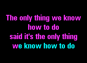 The only thing we know
how to do

said it's the only thing
we know how to do