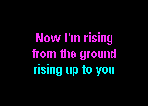 Now I'm rising

from the ground
rising up to you