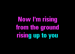 Now I'm rising

from the ground
rising up to you