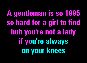 A gentleman is so 1995
so hard for a girl to find
huh you're not a lady
if you're always
on your knees