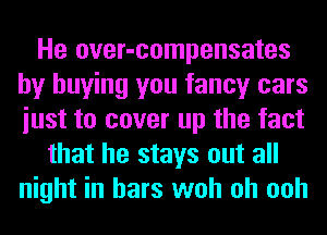 He over-compensates
by buying you fancy cars
iust to cover up the fact

that he stays out all
night in bars woh oh ooh