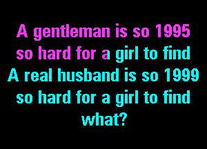 A gentleman is so 1995
so hard for a girl to find
A real husband is so 1999
so hard for a girl to find
what?