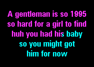 A gentleman is so 1995
so hard for a girl to find
huh you had his baby
so you might got
him for now