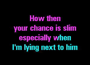 How then
your chance is slim

especially when
I'm lying next to him