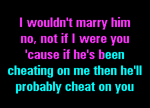 I wouldn't marry him
no, not if I were you
'cause if he's been
cheating on me then he'll
probably cheat on you