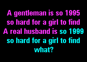 A gentleman is so 1995
so hard for a girl to find
A real husband is so 1999
so hard for a girl to find
what?