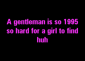 A gentleman is so 1995

so hard for a girl to find
huh