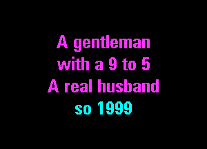 A gentleman
with a 9 to 5

A real husband
so 1999