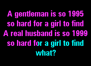 A gentleman is so 1995
so hard for a girl to find
A real husband is so 1999
so hard for a girl to find
what?