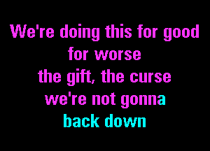 We're doing this for good
for worse

the gift, the curse
we're not gonna
back down