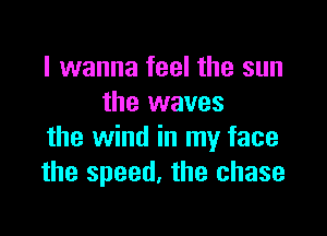 I wanna feel the sun
the waves

the wind in my face
the speed, the chase