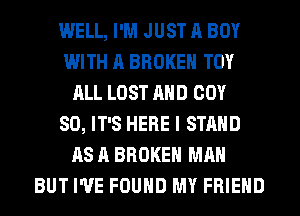 WELL, I'M JUST A BOY
WITH A BROKEN TOY
ALL LOST AHD COY
SO, IT'S HERE I STAND
AS A BROKEN MAN
BUT I'VE FOUND MY FRIEND