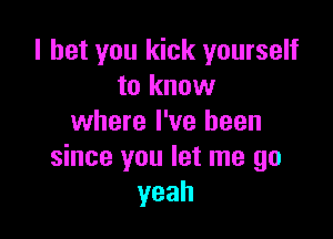 I bet you kick yourself
to know

where I've been
since you let me go
yeah