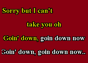 Sorry but I can't

take you 011
Goin' down, goin down now

Goin' down, goin down now..