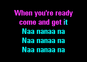 When you're ready
come and get it

Naa nanaa na
Naa nanaa na
Naa nanaa na