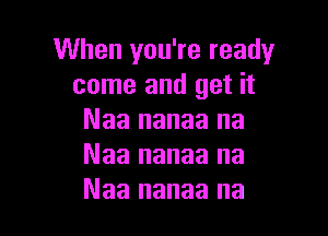 When you're ready
come and get it

Naa nanaa na
Naa nanaa na
Naa nanaa na