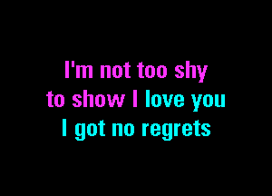I'm not too shy

to show I love you
I got no regrets