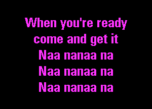 When you're ready
come and get it

Naa nanaa na
Naa nanaa na
Naa nanaa na