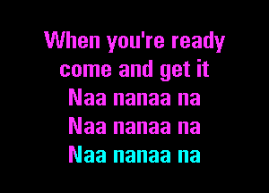 When you're ready
come and get it

Naa nanaa na
Naa nanaa na
Naa nanaa na