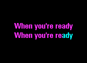 When you're ready

When you're ready