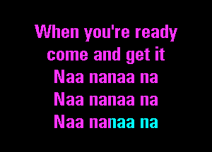 When you're ready
come and get it

Naa nanaa na
Naa nanaa na
Naa nanaa na