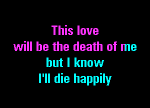 This love
will he the death of me

but I know
I'll die happily