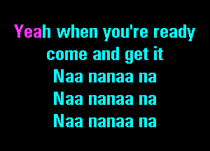 Yeah when you're readyr
come and get it

Naa nanaa na
Naa nanaa na
Naa nanaa na