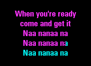 When you're ready
come and get it

Naa nanaa na
Naa nanaa na
Naa nanaa na