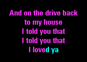 And on the drive back
to my house

I told you that
I told you that
I loved ya