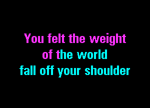 You felt the weight

of the world
fall off your shoulder
