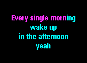 Every single morning
wake up

in the afternoon
yeah