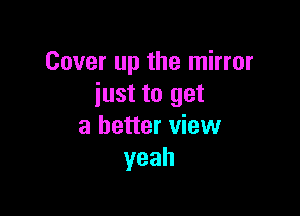 Cover up the mirror
just to get

a better view
yeah
