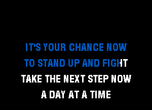 IT'S YOUR CHANCE NOW
TO STAND UP AND FIGHT
TAKE THE NEXT STEP NOW
A DAY AT A TIME