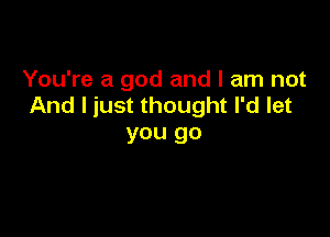 You're a god and I am not
And I just thought I'd let

you go