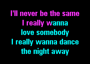 I'll never be the same
I really wanna

love somebodyr
I really wanna dance
the night away