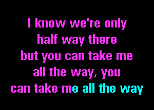 I know we're only
half way there
but you can take me
all the way, you
can take me all the way