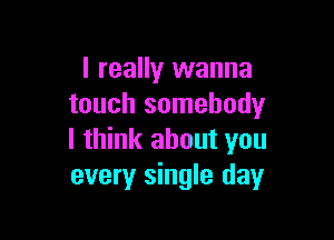 I really wanna
touch somebody

I think about you
every single day