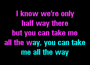 I know we're only
half way there
but you can take me
all the way, you can take
me all the way