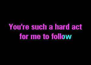 You're such a hard act

for me to follow