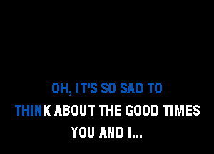 0H, IT'S SO SAD T0
THINK ABOUT THE GOOD TIMES
YOU AND I...