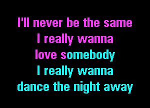 I'll never be the same
I really wanna

love somebody
I really wanna
dance the night away