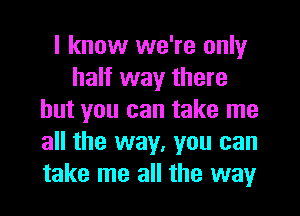 I know we're only
half way there
but you can take me
all the way, you can
take me all the way