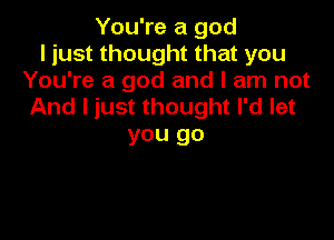 You're a god
I just thought that you
You're a god and I am not
And I just thought I'd let

you go