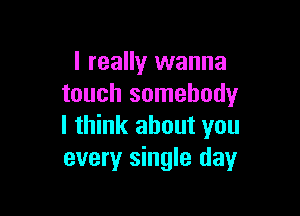 I really wanna
touch somebody

I think about you
every single day