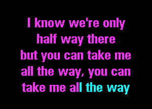 I know we're only
half way there
but you can take me
all the way, you can
take me all the way