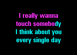 I really wanna
touch somebody

I think about you
every single day