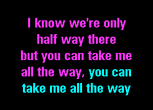 I know we're only
half way there
but you can take me
all the way, you can
take me all the way