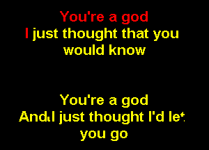 You're a god
ljust thought that you
would know

You're a god
And! just thought I'd Ief
you go
