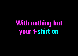 With nothing but

your t-shirt on