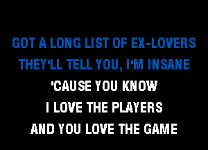 GOT A LONG LIST OF EX-LOVERS
THEY'LL TELL YOU, I'M INSANE
'CAUSE YOU KNOW
I LOVE THE PLAYERS
AND YOU LOVE THE GAME